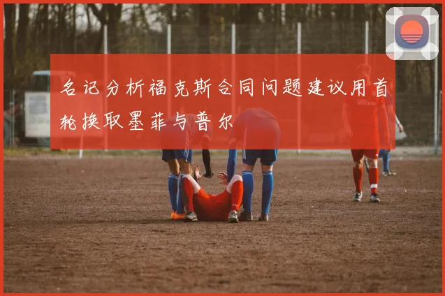 名记分析福克斯合同问题建议用首轮换取墨菲与普尔
