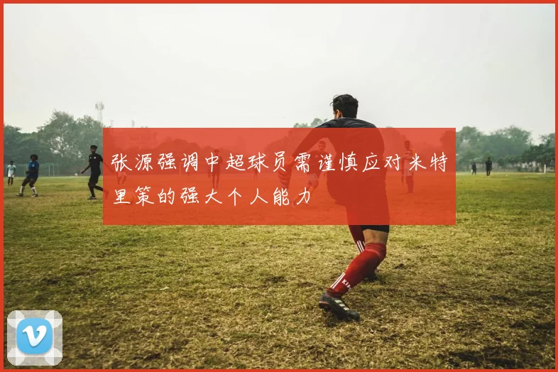 张源强调中超球员需谨慎应对米特里策的强大个人能力