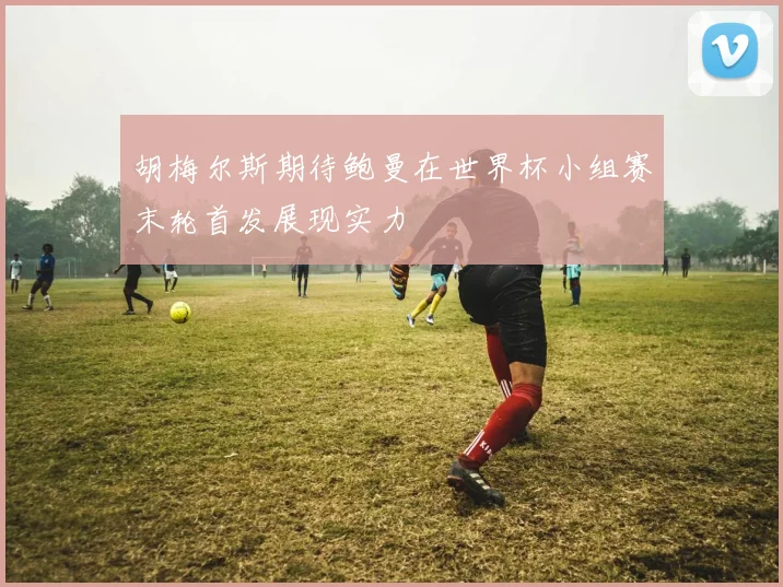 胡梅尔斯期待鲍曼在世界杯小组赛末轮首发展现实力
