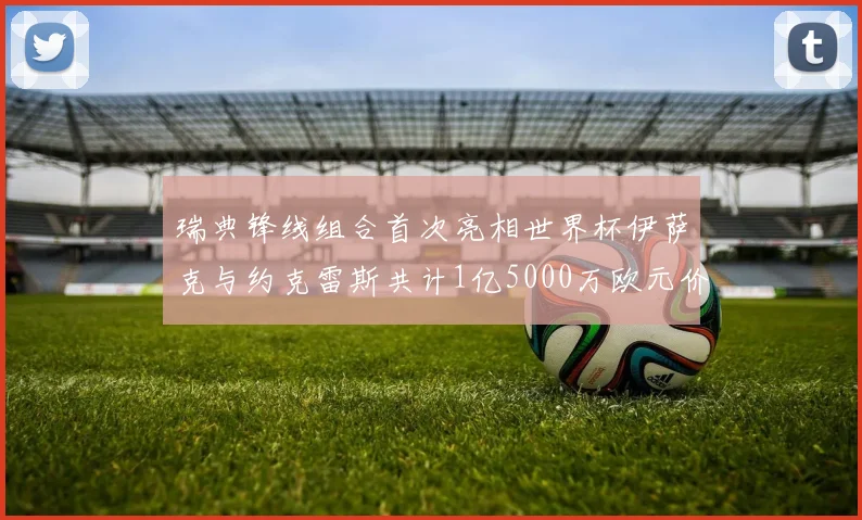 瑞典锋线组合首次亮相世界杯伊萨克与约克雷斯共计1亿5000万欧元价值