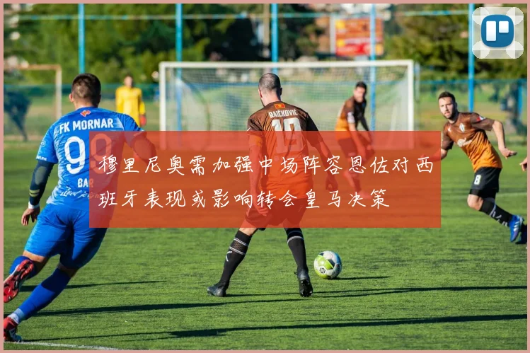 穆里尼奥需加强中场阵容恩佐对西班牙表现或影响转会皇马决策