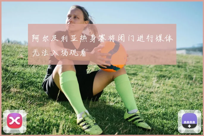 阿尔及利亚热身赛将闭门进行媒体无法入场观看