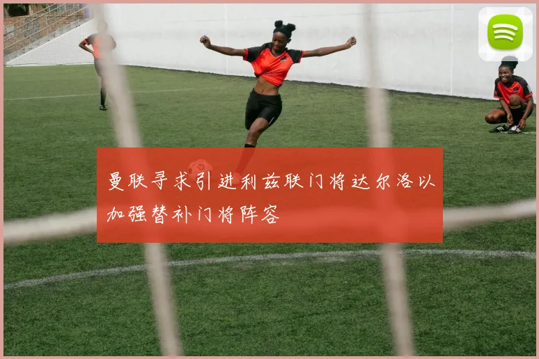 曼联寻求引进利兹联门将达尔洛以加强替补门将阵容