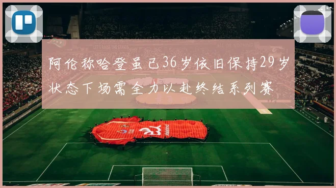 阿伦称哈登虽已36岁依旧保持29岁状态下场需全力以赴终结系列赛