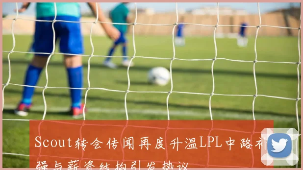 Scout转会传闻再度升温LPL中路补强与薪资结构引发热议