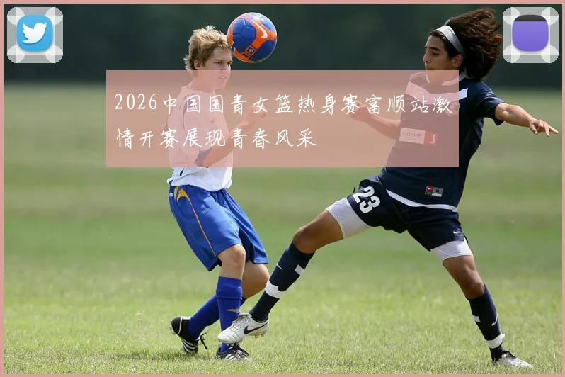 2026中国国青女篮热身赛富顺站激情开赛展现青春风采