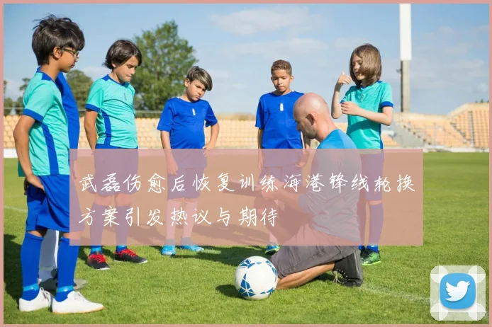 武磊伤愈后恢复训练海港锋线轮换方案引发热议与期待