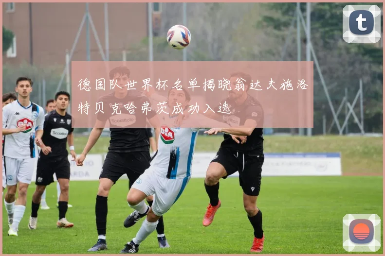 德国队世界杯名单揭晓翁达夫施洛特贝克哈弗茨成功入选
