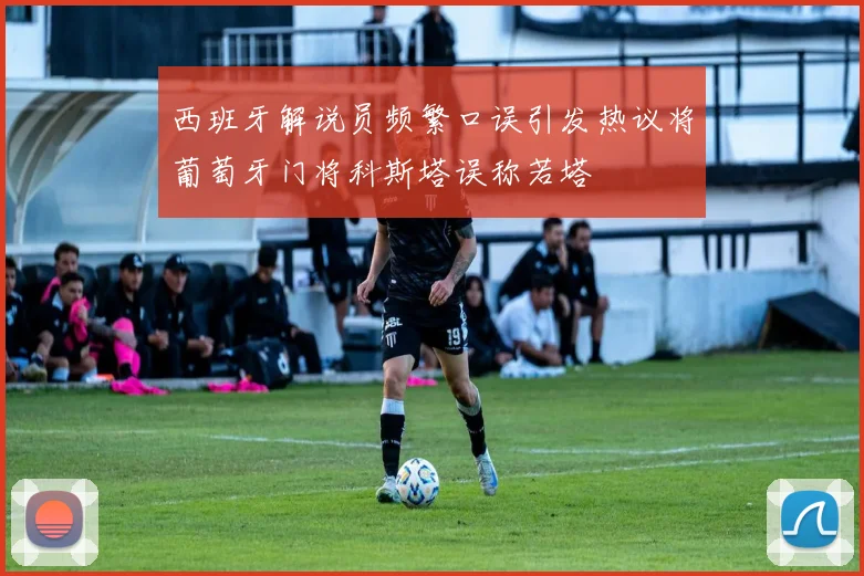 西班牙解说员频繁口误引发热议将葡萄牙门将科斯塔误称若塔