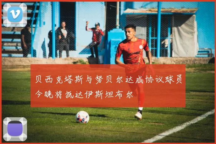 贝西克塔斯与努贝尔达成协议球员今晚将抵达伊斯坦布尔