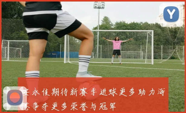 安永佳期待新赛季进球更多助力海港争夺更多荣誉与冠军