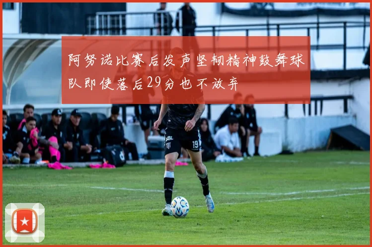阿努诺比赛后发声坚韧精神鼓舞球队即使落后29分也不放弃