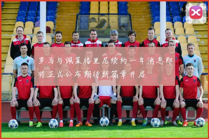 罗马与佩莱格里尼续约一年消息即将正式公布期待新篇章开启