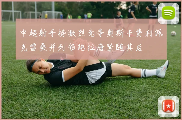 中超射手榜激烈竞争奥斯卡费利佩克雷桑并列领跑拉唐紧随其后
