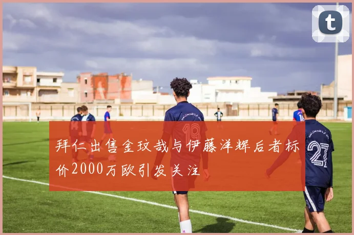 拜仁出售金玟哉与伊藤洋辉后者标价2000万欧引发关注