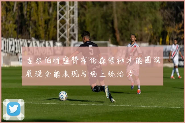 吉尔伯特盛赞布伦森领袖才能圆满展现全能表现与场上统治力