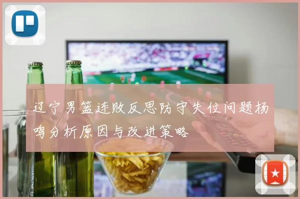 辽宁男篮连败反思防守失位问题杨鸣分析原因与改进策略