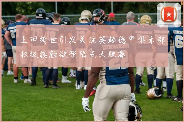 上田绮世引发关注英超德甲俱乐部积极接触欲登陆五大联赛