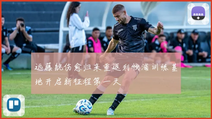 远藤航伤愈归来重返利物浦训练基地开启新征程第一天
