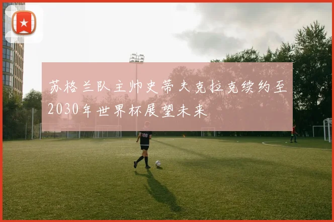 苏格兰队主帅史蒂夫克拉克续约至2030年世界杯展望未来